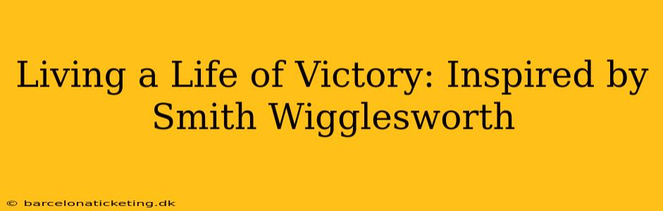 Living a Life of Victory: Inspired by Smith Wigglesworth