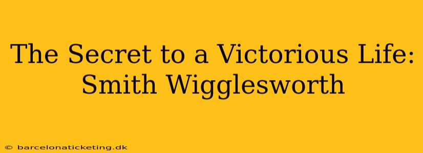 The Secret to a Victorious Life: Smith Wigglesworth